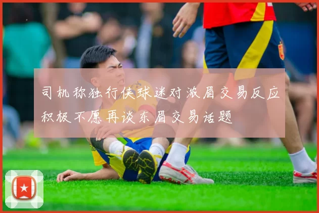司机称独行侠球迷对浓眉交易反应积极不愿再谈东眉交易话题