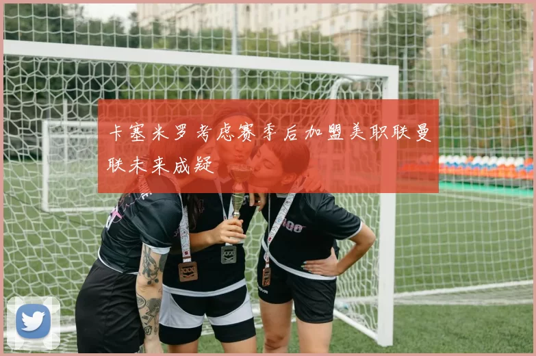 卡塞米罗考虑赛季后加盟美职联曼联未来成疑