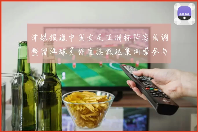 津媒报道中国女足亚洲杯阵容或调整留洋球员将直接抵达集训营参与备战
