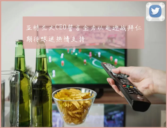 亚特兰大CEO誓言全力以赴迎战拜仁期待球迷热情支持